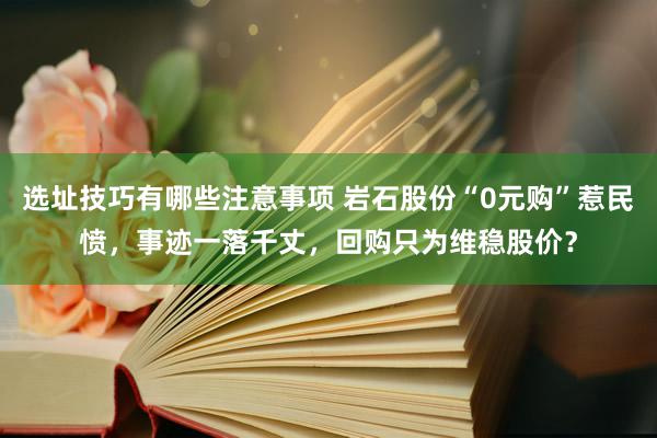 选址技巧有哪些注意事项 岩石股份“0元购”惹民愤，事迹一落千丈，回购只为维稳股价？